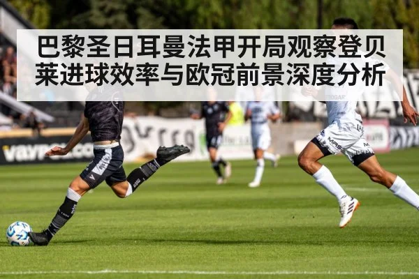 巴黎圣日耳曼法甲开局观察登贝莱进球效率与欧冠前景深度分析