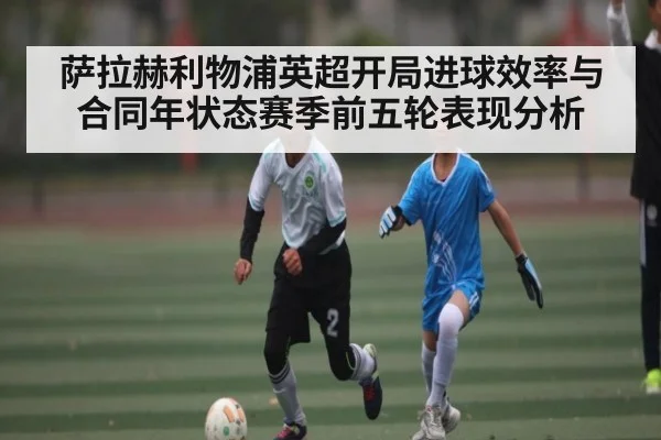 萨拉赫利物浦英超开局进球效率与合同年状态赛季前五轮表现分析