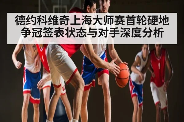 德约科维奇上海大师赛首轮硬地争冠签表状态与对手深度分析
