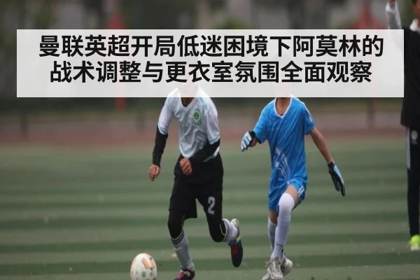 曼联英超开局低迷困境下阿莫林的战术调整与更衣室氛围全面观察