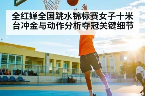 全红婵全国跳水锦标赛女子十米台冲金与动作分析夺冠关键细节