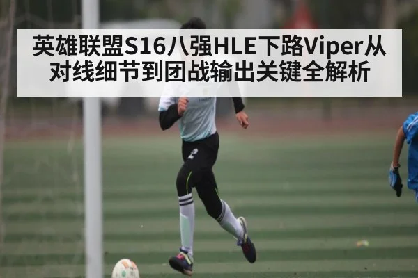 英雄联盟S16八强HLE下路Viper从对线细节到团战输出关键全解析