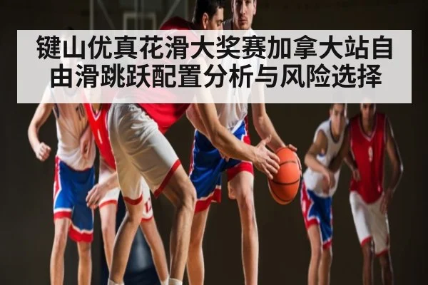 键山优真花滑大奖赛加拿大站自由滑跳跃配置分析与风险选择