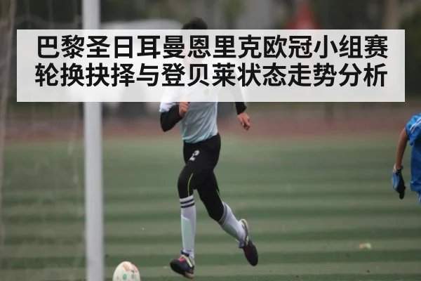 巴黎圣日耳曼恩里克欧冠小组赛轮换抉择与登贝莱状态走势分析